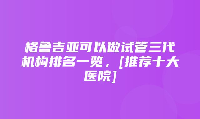 格鲁吉亚可以做试管三代机构排名一览，[推荐十大医院]