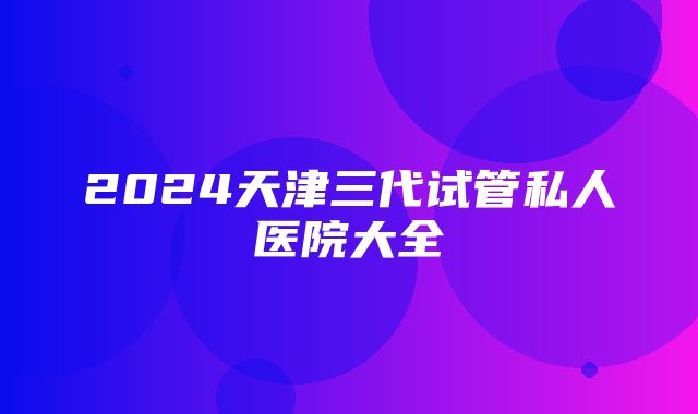 2024天津三代试管私人医院大全