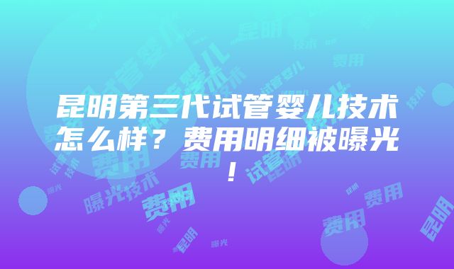 昆明第三代试管婴儿技术怎么样？费用明细被曝光！