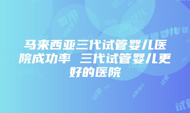 马来西亚三代试管婴儿医院成功率 三代试管婴儿更好的医院