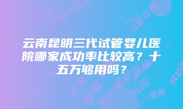 云南昆明三代试管婴儿医院哪家成功率比较高？十五万够用吗？