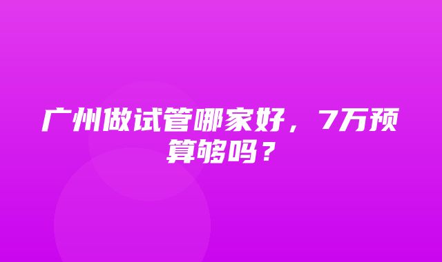 广州做试管哪家好，7万预算够吗？