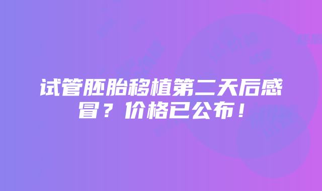 试管胚胎移植第二天后感冒？价格已公布！