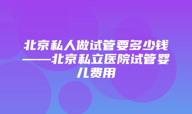 北京私人做试管要多少钱——北京私立医院试管婴儿费用