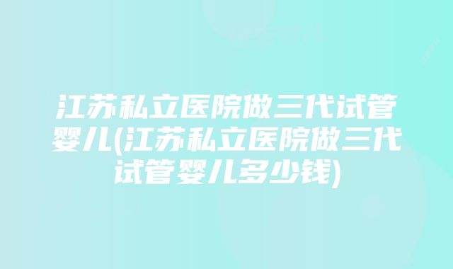 江苏私立医院做三代试管婴儿(江苏私立医院做三代试管婴儿多少钱)