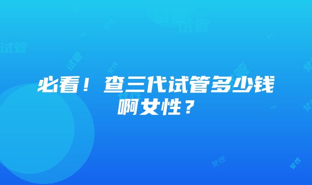 必看！查三代试管多少钱啊女性？