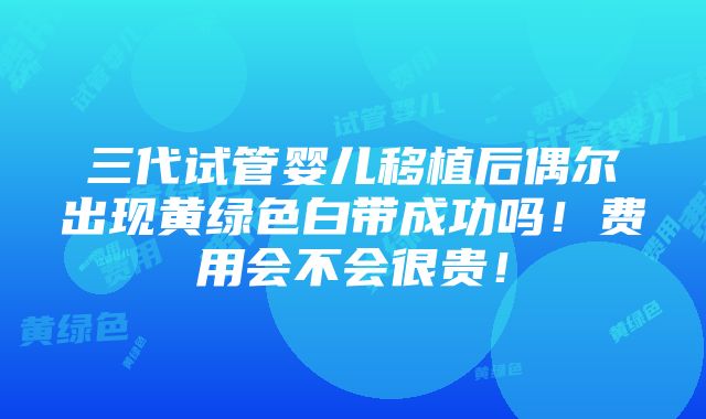 三代试管婴儿移植后偶尔出现黄绿色白带成功吗！费用会不会很贵！