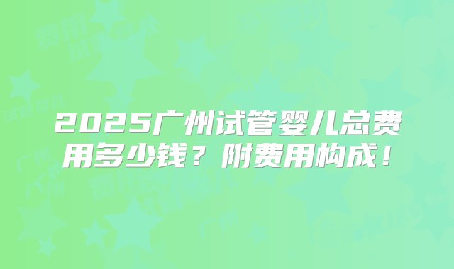 2025广州试管婴儿总费用多少钱？附费用构成！