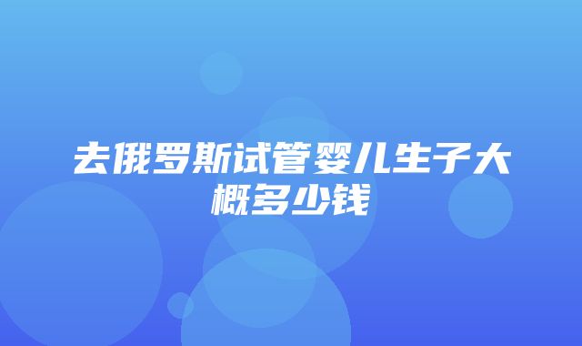 去俄罗斯试管婴儿生子大概多少钱