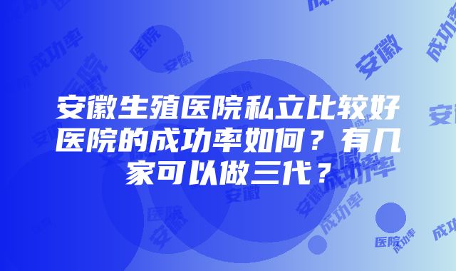 安徽生殖医院私立比较好医院的成功率如何？有几家可以做三代？