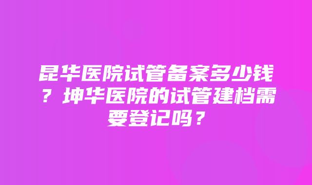 昆华医院试管备案多少钱？坤华医院的试管建档需要登记吗？