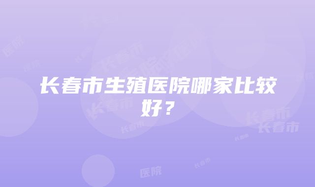 长春市生殖医院哪家比较好？