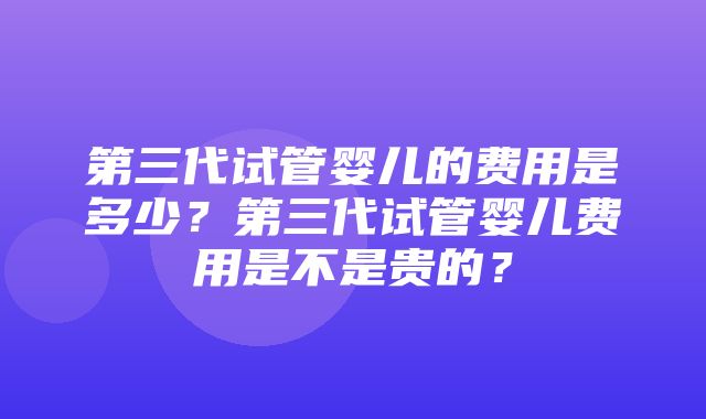 第三代试管婴儿的费用是多少？第三代试管婴儿费用是不是贵的？