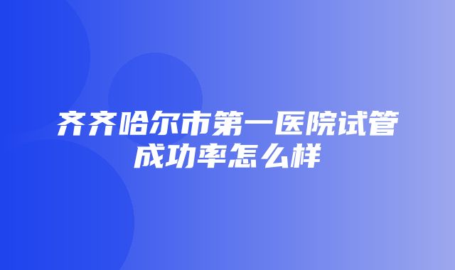 齐齐哈尔市第一医院试管成功率怎么样