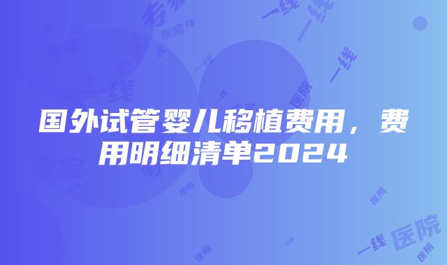 国外试管婴儿移植费用，费用明细清单2024