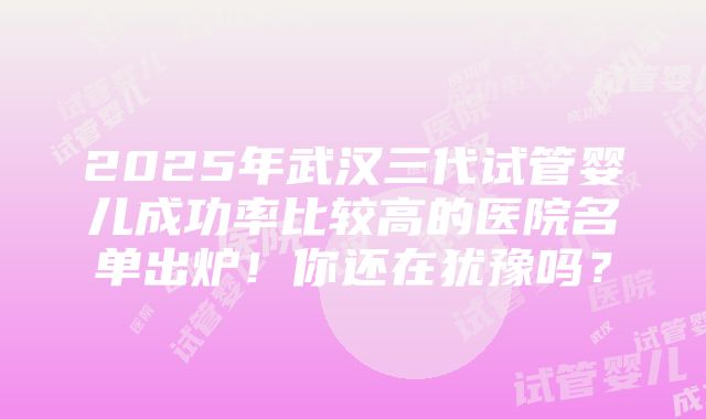 2025年武汉三代试管婴儿成功率比较高的医院名单出炉！你还在犹豫吗？