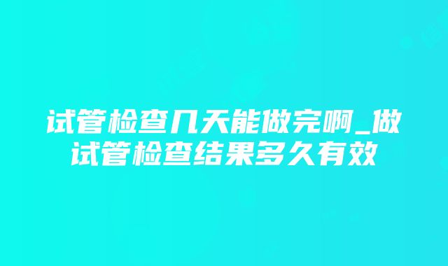 试管检查几天能做完啊_做试管检查结果多久有效