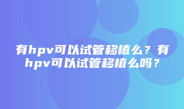 有hpv可以试管移植么？有hpv可以试管移植么吗？