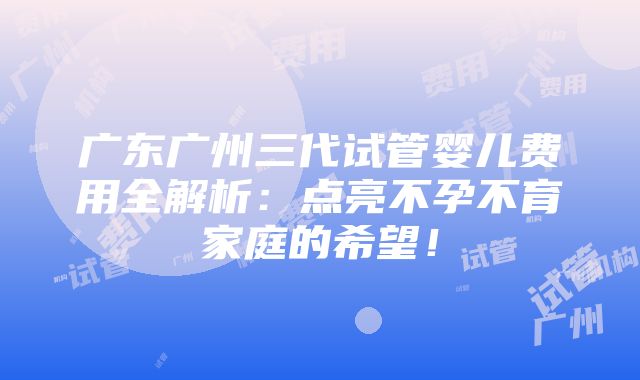 广东广州三代试管婴儿费用全解析：点亮不孕不育家庭的希望！