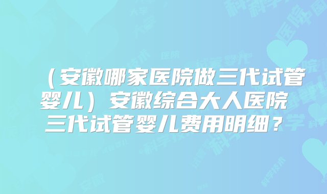 （安徽哪家医院做三代试管婴儿）安徽综合大人医院三代试管婴儿费用明细？