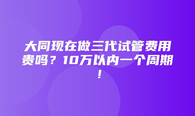 大同现在做三代试管费用贵吗？10万以内一个周期！