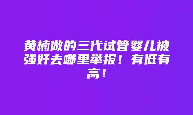 黄楠做的三代试管婴儿被强奸去哪里举报！有低有高！