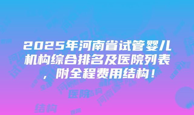 2025年河南省试管婴儿机构综合排名及医院列表，附全程费用结构！