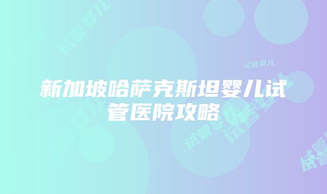 新加坡哈萨克斯坦婴儿试管医院攻略