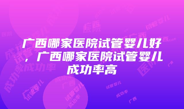 广西哪家医院试管婴儿好，广西哪家医院试管婴儿成功率高