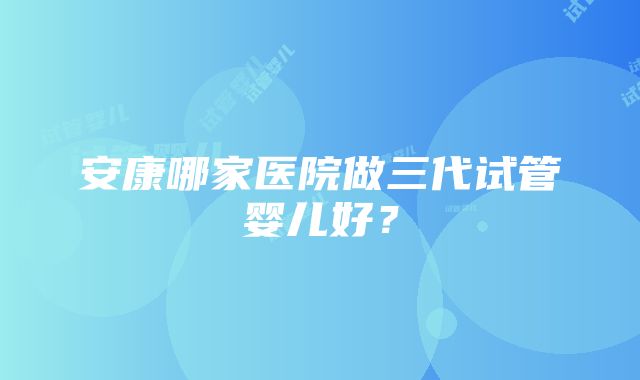 安康哪家医院做三代试管婴儿好？