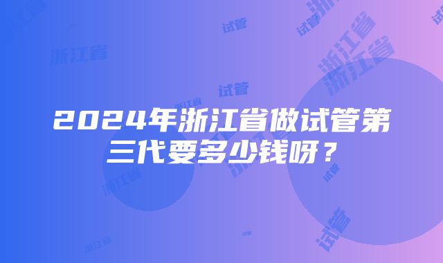 2024年浙江省做试管第三代要多少钱呀？