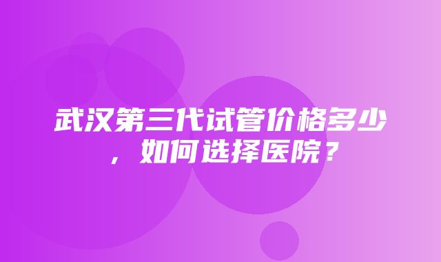 武汉第三代试管价格多少，如何选择医院？