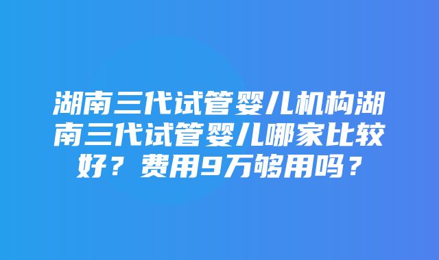 湖南三代试管婴儿机构湖南三代试管婴儿哪家比较好？费用9万够用吗？