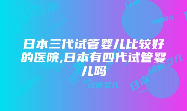 日本三代试管婴儿比较好的医院,日本有四代试管婴儿吗