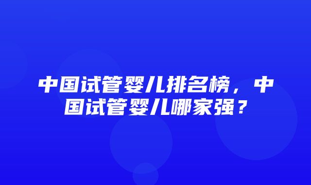 中国试管婴儿排名榜，中国试管婴儿哪家强？