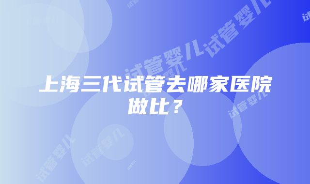 上海三代试管去哪家医院做比？