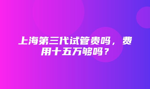 上海第三代试管贵吗，费用十五万够吗？