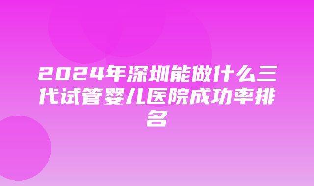 2024年深圳能做什么三代试管婴儿医院成功率排名