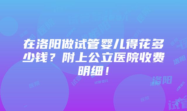 在洛阳做试管婴儿得花多少钱？附上公立医院收费明细！