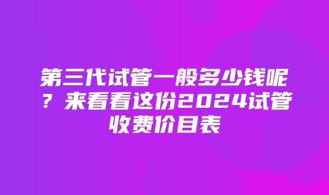 第三代试管一般多少钱呢？来看看这份2024试管收费价目表