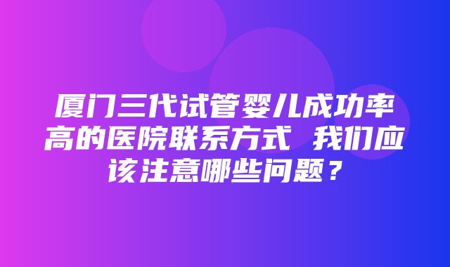 厦门三代试管婴儿成功率高的医院联系方式 我们应该注意哪些问题？