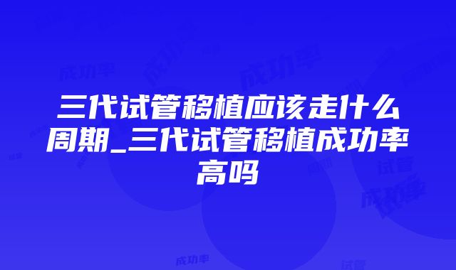 三代试管移植应该走什么周期_三代试管移植成功率高吗