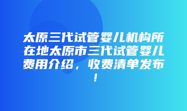 太原三代试管婴儿机构所在地太原市三代试管婴儿费用介绍，收费清单发布！