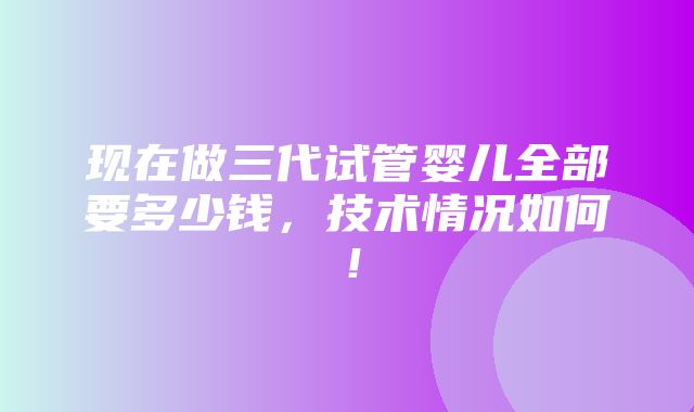 现在做三代试管婴儿全部要多少钱，技术情况如何！