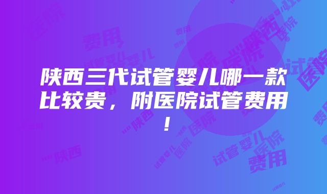 陕西三代试管婴儿哪一款比较贵，附医院试管费用！