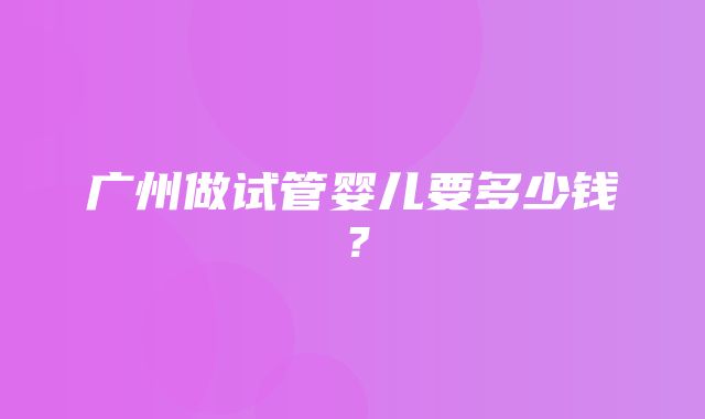 广州做试管婴儿要多少钱？