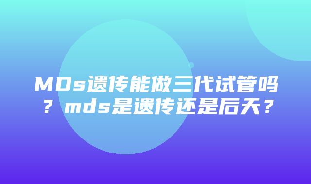 MDs遗传能做三代试管吗？mds是遗传还是后天？