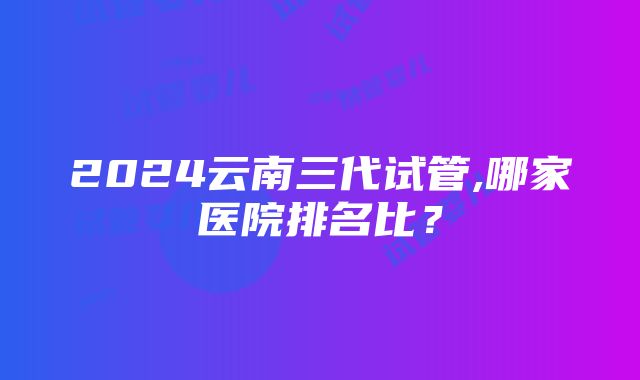 2024云南三代试管,哪家医院排名比？