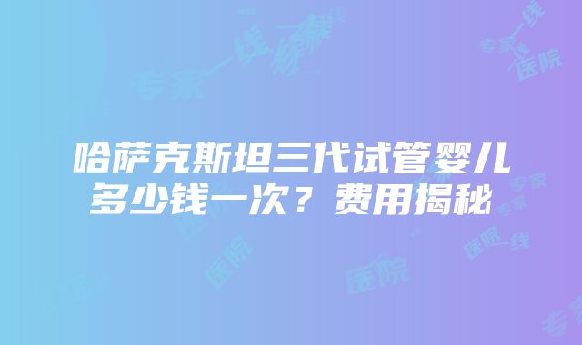 哈萨克斯坦三代试管婴儿多少钱一次？费用揭秘