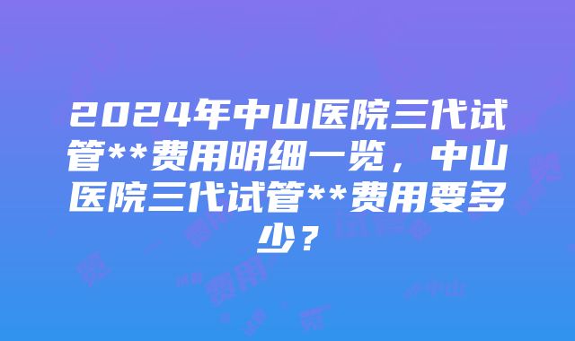 2024年中山医院三代试管**费用明细一览，中山医院三代试管**费用要多少？